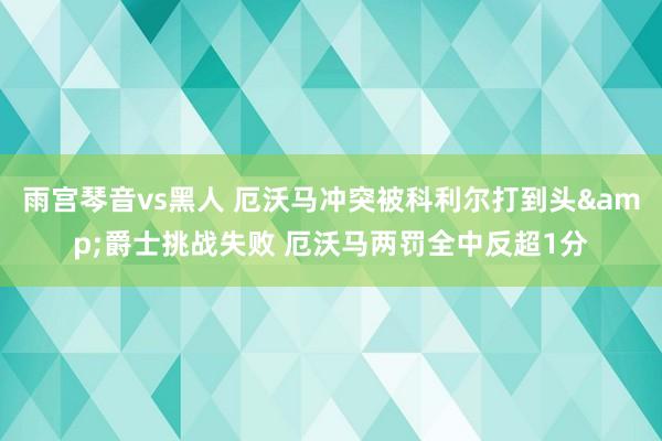 雨宫琴音vs黑人 厄沃马冲突被科利尔打到头&爵士挑战失败 厄沃马两罚全中反超1分