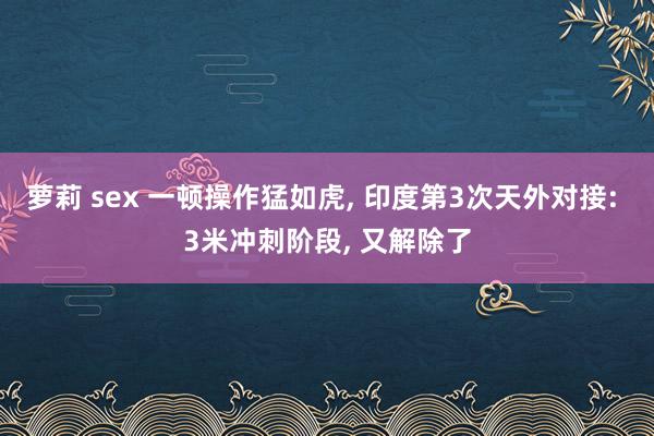 萝莉 sex 一顿操作猛如虎， 印度第3次天外对接: 3米冲刺阶段， 又解除了