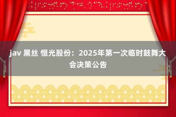 jav 黑丝 恒光股份：2025年第一次临时鼓舞大会决策公告