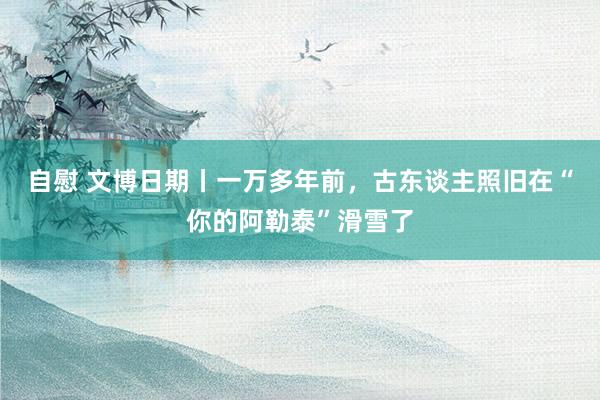 自慰 文博日期丨一万多年前，古东谈主照旧在“你的阿勒泰”滑雪了